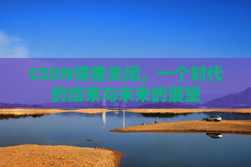 CSDN博客关闭，一个时代的结束与未来的展望
